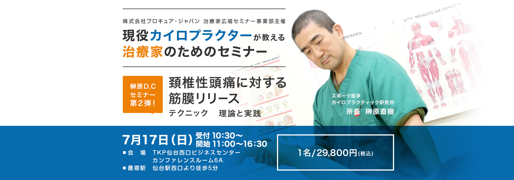 株式会社プロキュア・ジャパン 治療家広場セミナー事業部主催 現役カイロプラクターが教える治療家のためのセミナー 頚椎性頭痛に対する筋膜リリース テクニック 理論と実践 7月17日（日）受付：10:30～ 開始：11:00～16:30 会場　TKP仙台西口ビジネスセンター カンファレンスルーム6A 最寄駅　仙台駅西口より徒歩5分 1名/29,800円(税込)